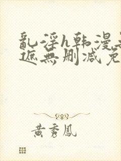 乱淫h韩漫无羞遮无删减免费