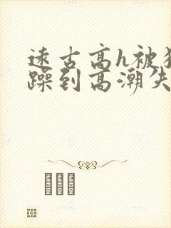 远古高h被狂c躁到高潮失禁小说