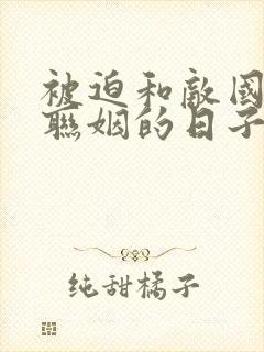 被迫和敌国太子联姻的日子笔趣阁