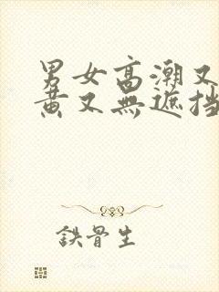 男女高潮又爽又黄又无遮挡