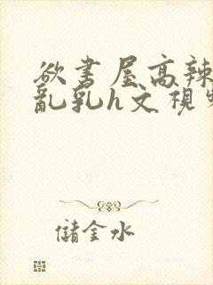 欲书屋高辣h文乱乳h文视频封面