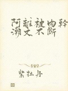 阿离被肉干高h潮文不断