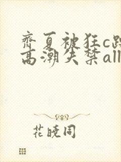 齐夏被狂c躁到高潮失禁all