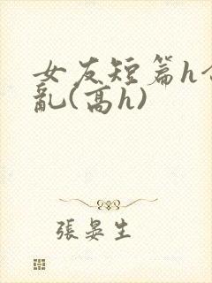 女友短篇h合集乱(高h)