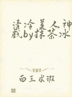 清冷美人神奇游戏by抹茶冰沙笔趣阁免费阅读