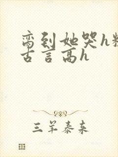 脔到她哭h粗话古言高h