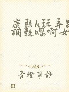 康熙h玩弄跪趴调教嗯啊女