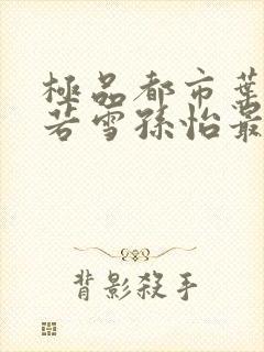 极品都市叶辰夏若雪孙怡最新章节