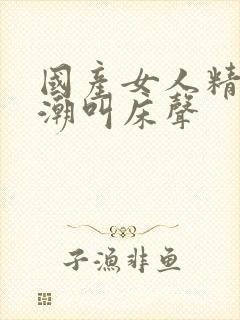 国产女人精品高潮叫床声