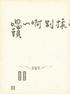 嗯~啊别揉我奶头