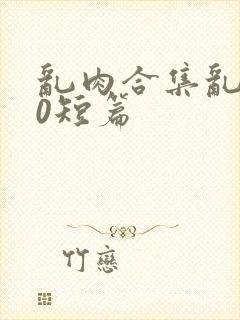 乱肉合集乱500短篇