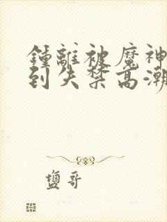 钟离被魔神调教到失禁高潮