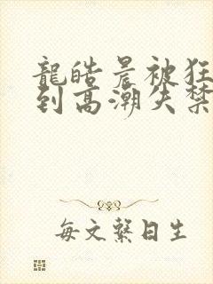 龙皓晨被狂c躁到高潮失禁