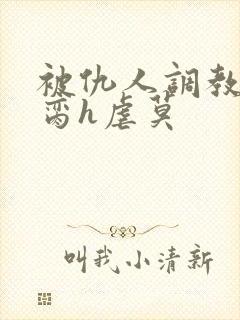 被仇人调教成禁脔h虐莫