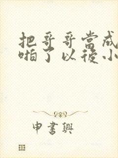 把哥哥当成男神啪了以后小说