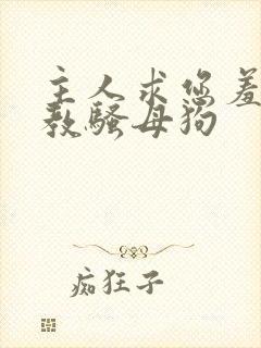 主人求您羞辱调教骚母狗