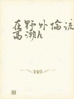 在野外伦流澡到高潮h