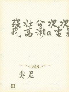 强壮公次次弄得我高潮a电影