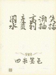 国产高潮失禁喷水爽到抽搐