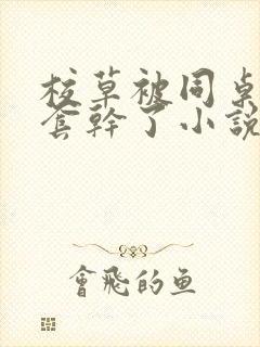 校草被同桌没戴套干了小说