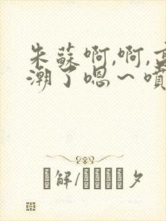 朱苏啊,啊,高潮了嗯～喷水了轻一点