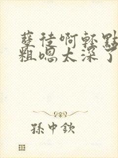 孽徒啊轻点灬太粗嗯太深了