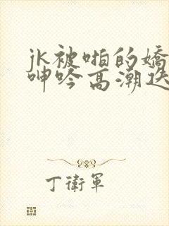 jk被啪的娇喘呻吟高潮迭起