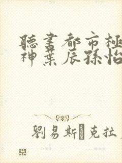 听书都市极品医神叶辰孙怡夏若雪小说