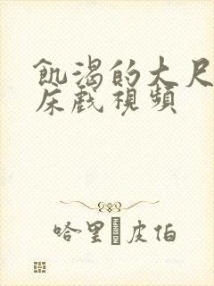 饥渴的大尺度的床戏视频