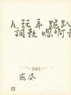 h 玩弄 跪趴 调教 嗯啊快穿