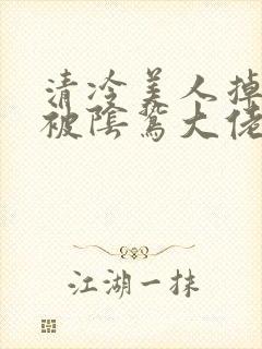 清冷美人掉马后被阴鸷大佬强制疼宠txt