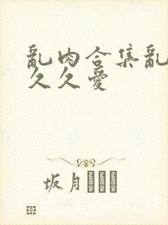 乱肉合集乱高h久久爱