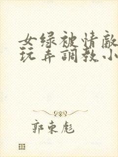 女绿被情敌羞辱玩弄调教小说