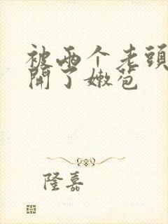 被两个老头强行开了嫩苞