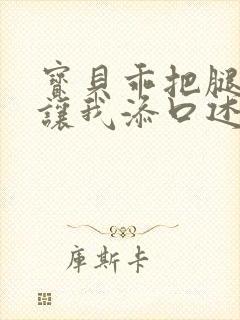 宝贝乖把腿张开让我添口述细节