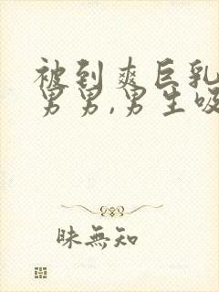 被到爽巨乳视频男男,男生吸女生