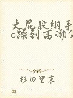 大屁股纲手被狂c躁到高潮失禁小说