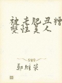 被老肥丑糟蹋的双性美人