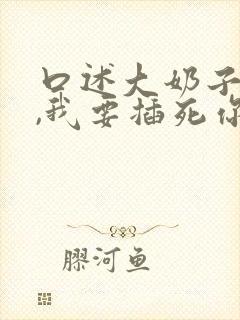 口述大奶子骚货,我要插死你