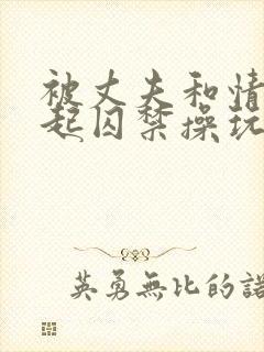 被丈夫和情敌一起囚禁操玩