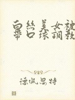 白丝美女被捆绑带口球调教