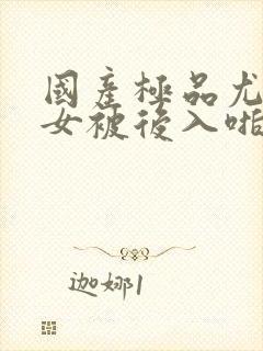 国产极品尤物美女被后入啪啪啪