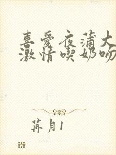 喜爱夜蒲大尺度激情吃奶吻戏床戏