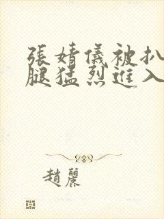 张婧仪被扒开双腿猛烈进入