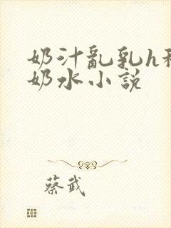 奶汁乱乳h秘书奶水小说