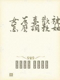 女友喜欢被打 怎么调教她