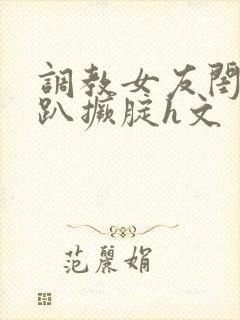 调教女友闺蜜跪趴撅腚h文