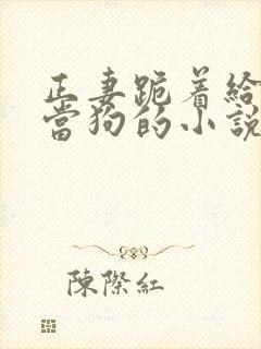 正妻跪着给妾室当狗的小说笔趣阁