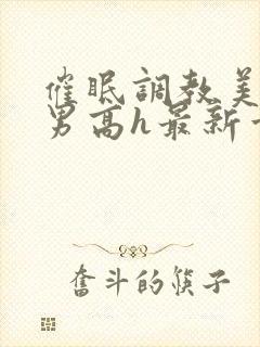 催眠调教美人男男高h最新章节列表