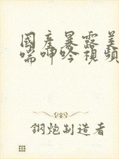 国产暴露美女娇喘呻吟视频